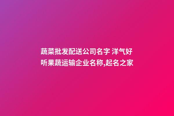 蔬菜批发配送公司名字 洋气好听果蔬运输企业名称,起名之家-第1张-公司起名-玄机派